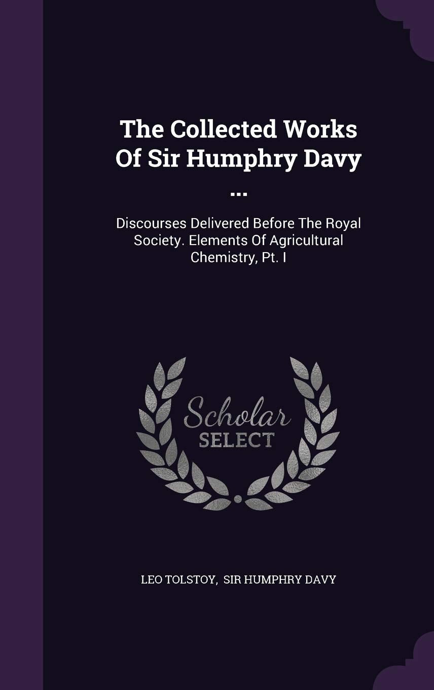 The Collected Works of Sir Humphry Davy ...: Discourses Delivered Before the Royal Society. Elements of Agricultural Chemistry, PT. I Politics & History