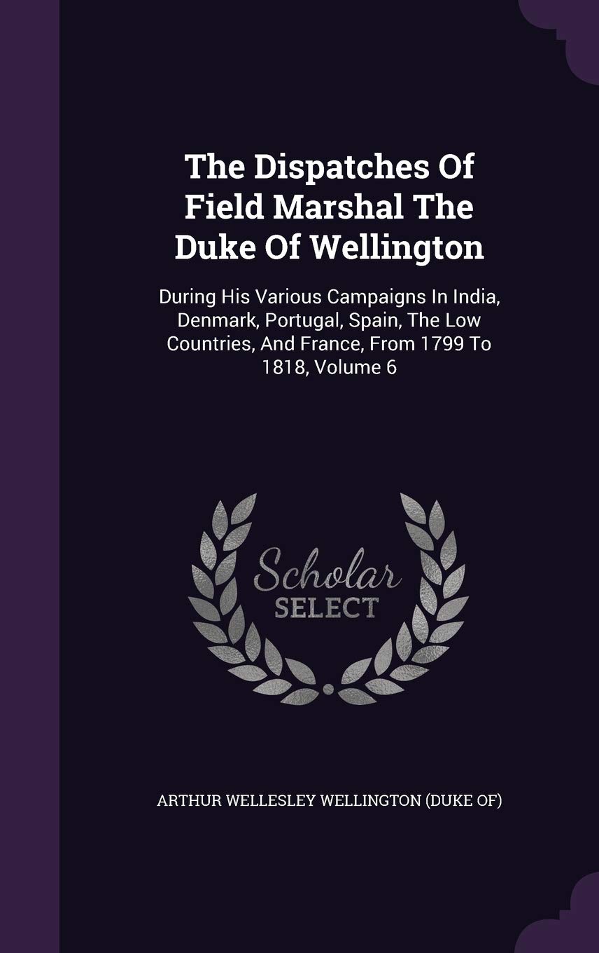 The Dispatches of Field Marshal the Duke of Wellington: During His Various Campaigns in India, Denmark, Portugal, Spain, the Low Countries, and France, from 1799 to 1818, Volume 6 Politics & History