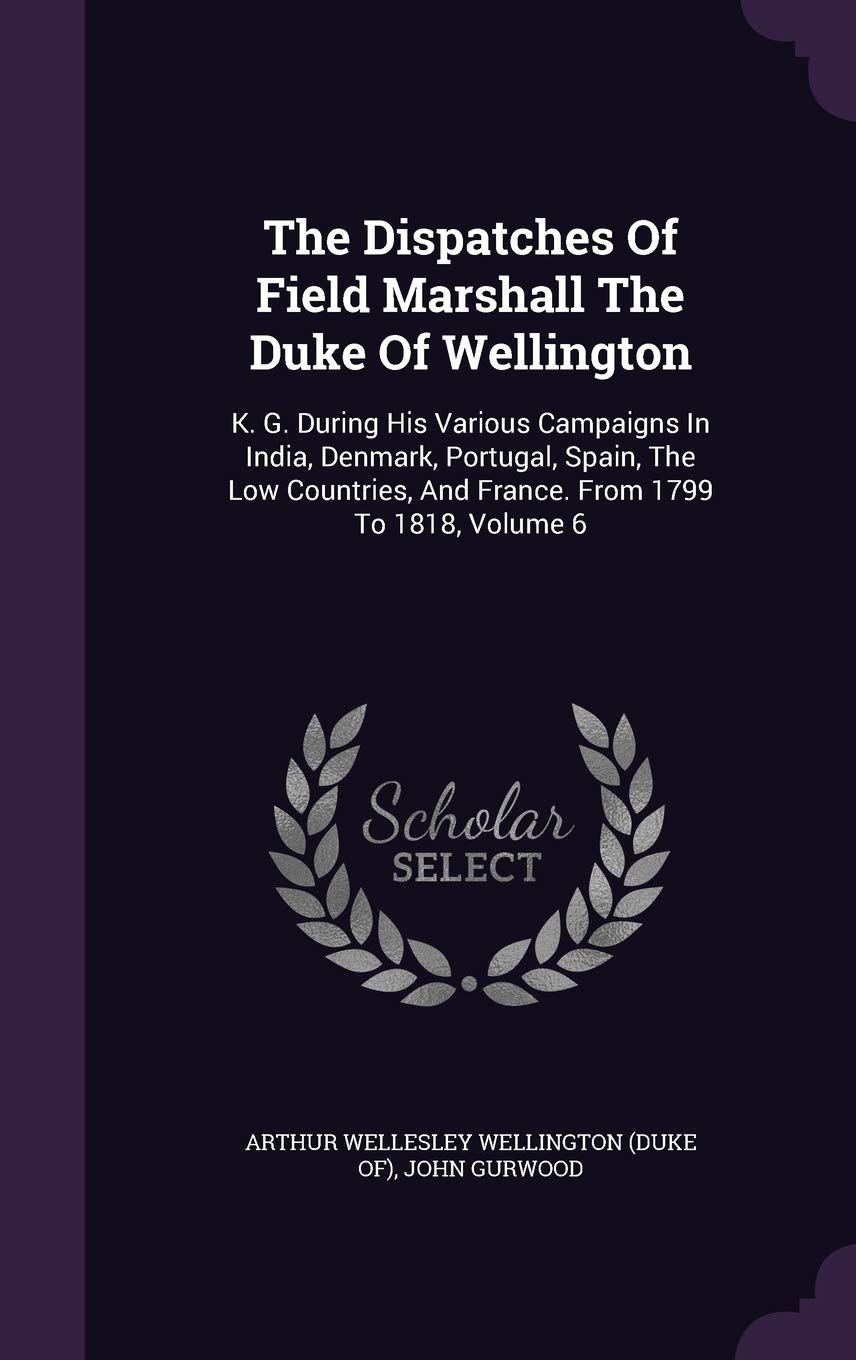 The Dispatches of Field Marshall the Duke of Wellington: K. G. During His Various Campaigns in India, Denmark, Portugal, Spain, the Low Countries, and France. from 1799 to 1818, Volume 6 Politics & History