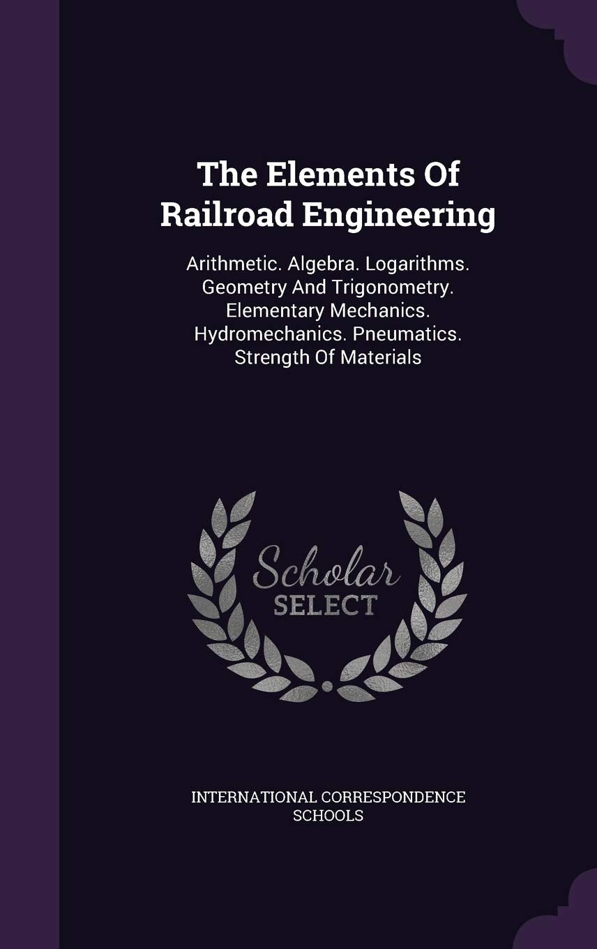 The Elements of Railroad Engineering: Arithmetic. Algebra. Logarithms. Geometry and Trigonometry. Elementary Mechanics. Hydromechanics. Pneumatics. Strength of Materials Politics & History