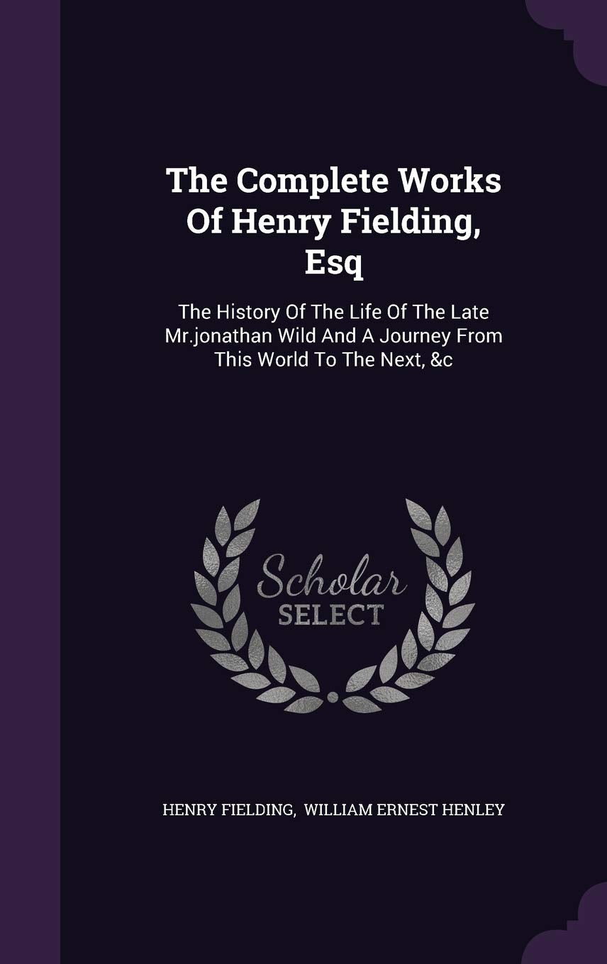 The Complete Works Of Henry Fielding, Esq: The History Of The Life Of The Late Mr.jonathan Wild And A Journey From This World To The Next, &c Essays & Short Stories