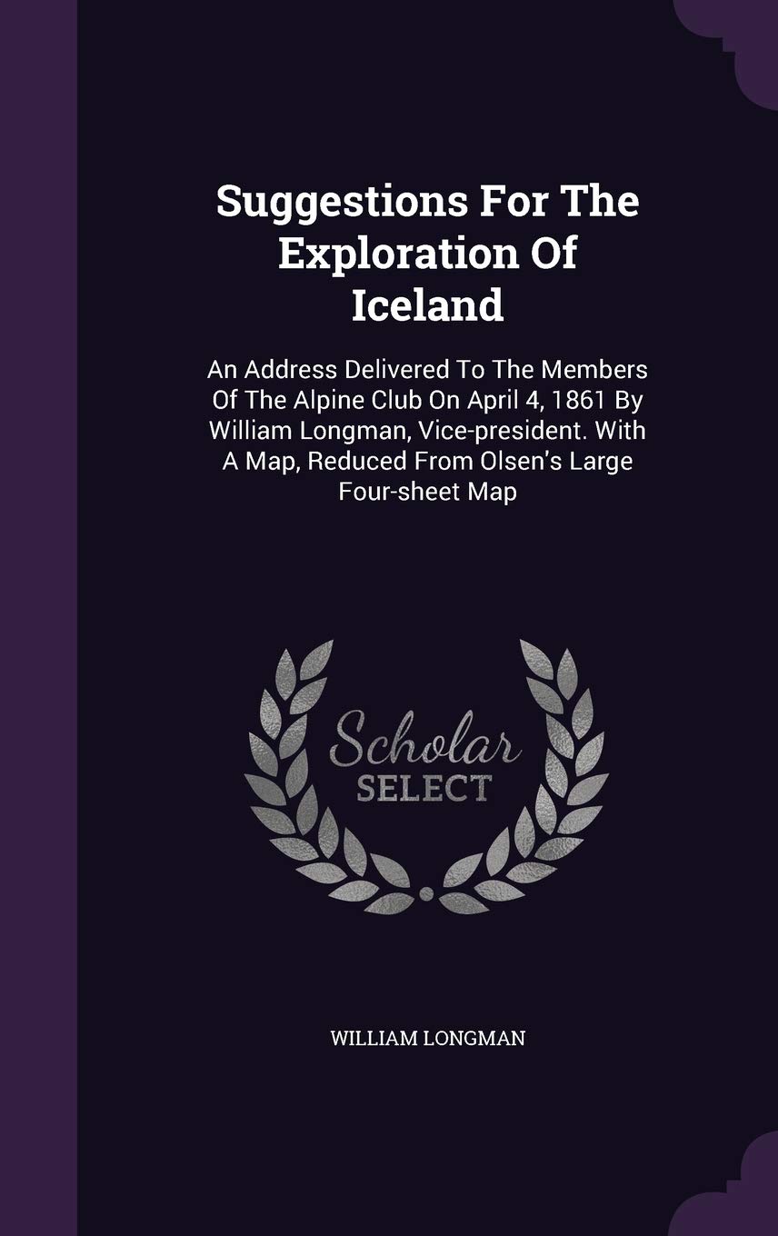 Suggestions for the Exploration of Iceland: An Address Delivered to the Members of the Alpine Club on April 4, 1861 by William Longman, ... Reduced from Olsen's Large Four-Sheet Map Politics & History