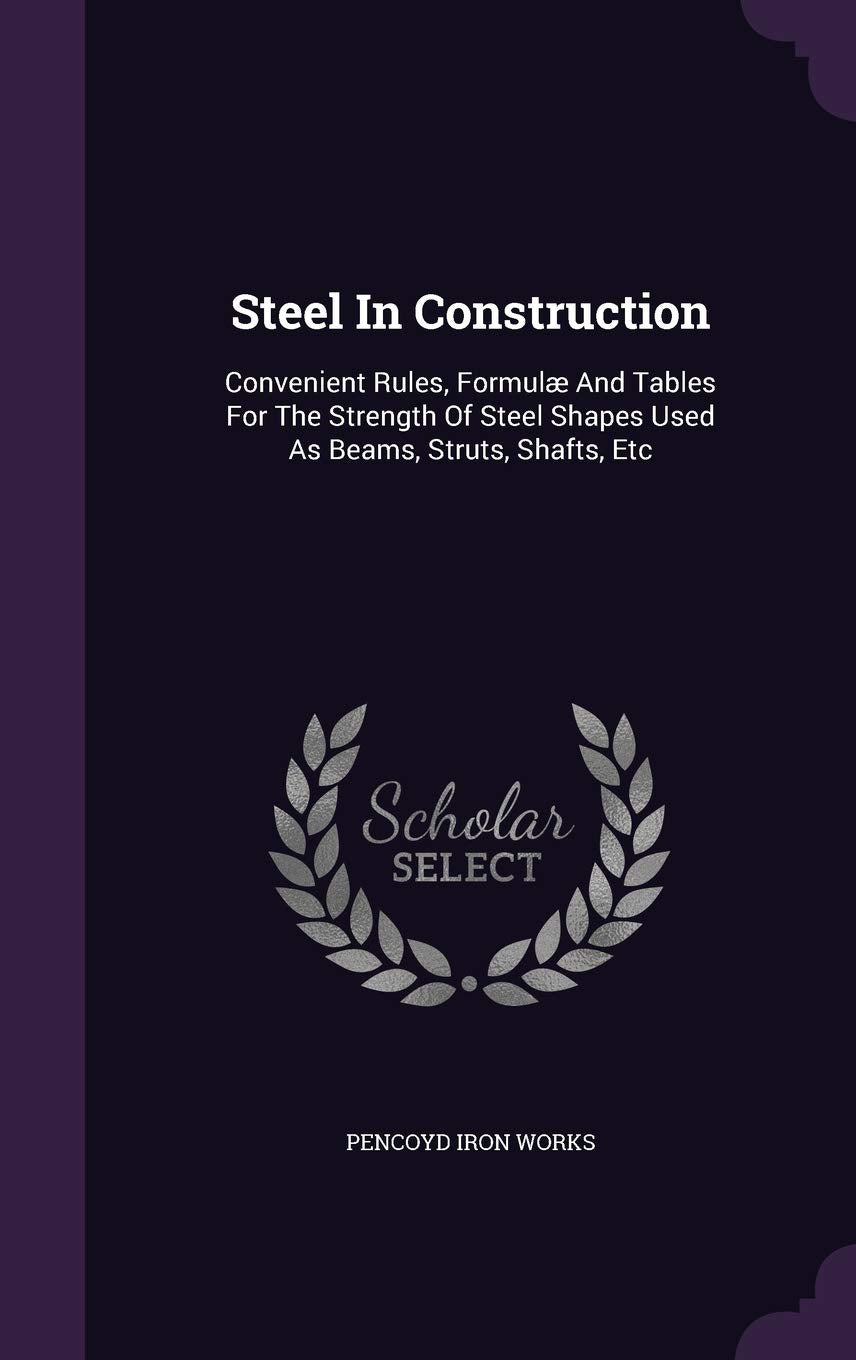Steel In Construction: Convenient Rules, Formulæ And Tables For The Strength Of Steel Shapes Used As Beams, Struts, Shafts, Etc Business & Technology
