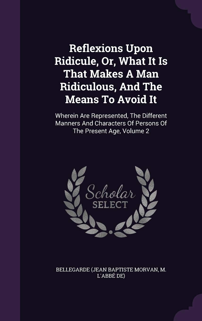 Reflexions Upon Ridicule, Or, What It Is That Makes A Man Ridiculous, And The Means To Avoid It: Wherein Are Represented, The Different Manners And Characters Of Persons Of The Present Age, Volume 2 Politics & History