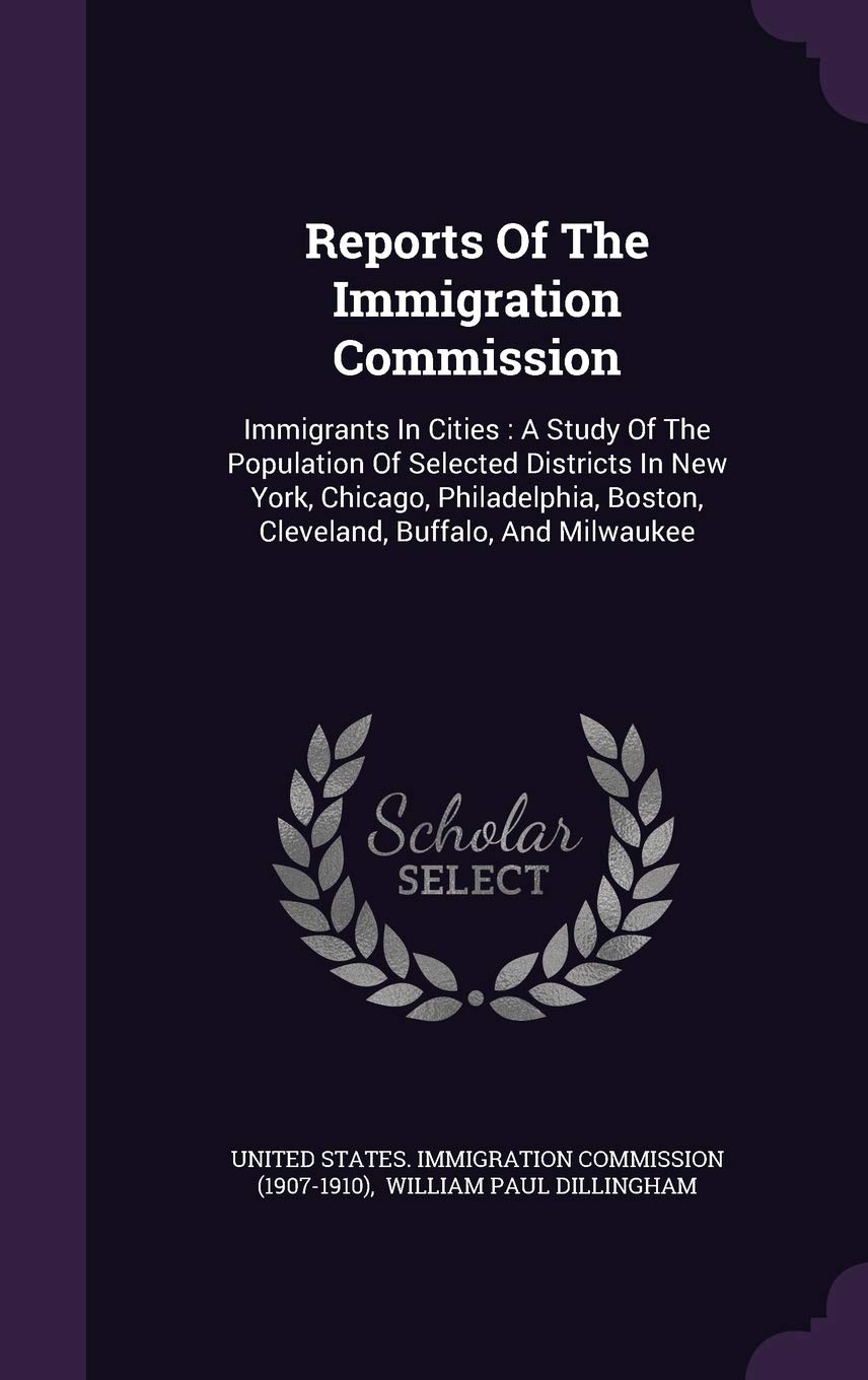 Reports of the Immigration Commission: Immigrants in Cities: A Study of the Population of Selected Districts in New York, Chicago, Philadelphia, Boston, Cleveland, Buffalo, and Milwaukee Politics & History