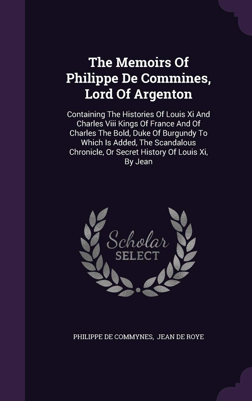 The Memoirs Of Philippe De Commines, Lord Of Argenton: Containing The Histories Of Louis Xi And Charles Viii Kings Of France And Of Charles The Bold, ... Or Secret History Of Louis Xi, By Jean Politics & History