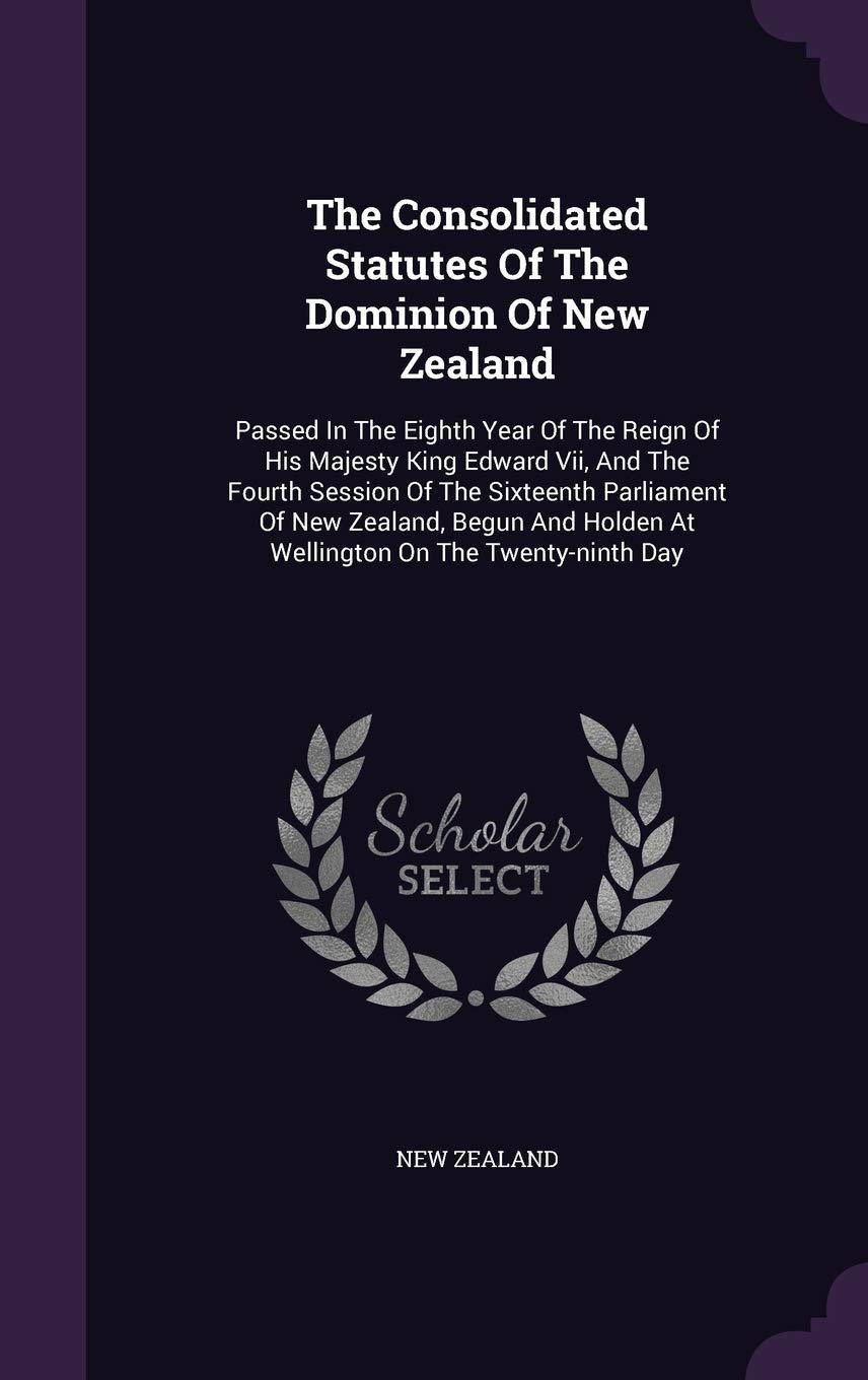 The Consolidated Statutes of the Dominion of New Zealand: Passed in the Eighth Year of the Reign of His Majesty King Edward VII, and the Fourth ... Holden at Wellington on the Twenty-Ninth Day Politics & History