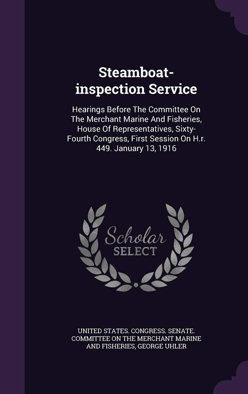Steamboat-inspection Service: Hearings Before The Committee On The Merchant Marine And Fisheries, House Of Representatives, Sixty- Fourth Congress, First Session On H.r. 449. January 13, 1916 Politics & History