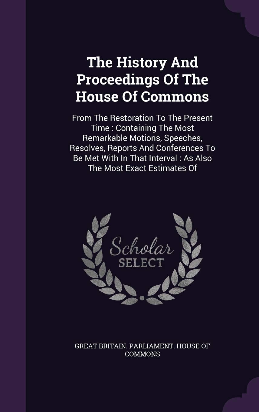 The History And Proceedings Of The House Of Commons: From The Restoration To The Present Time: Containing The Most Remarkable Motions, Speeches, ... Interval: As Also The Most Exact Estimates Of Politics & History