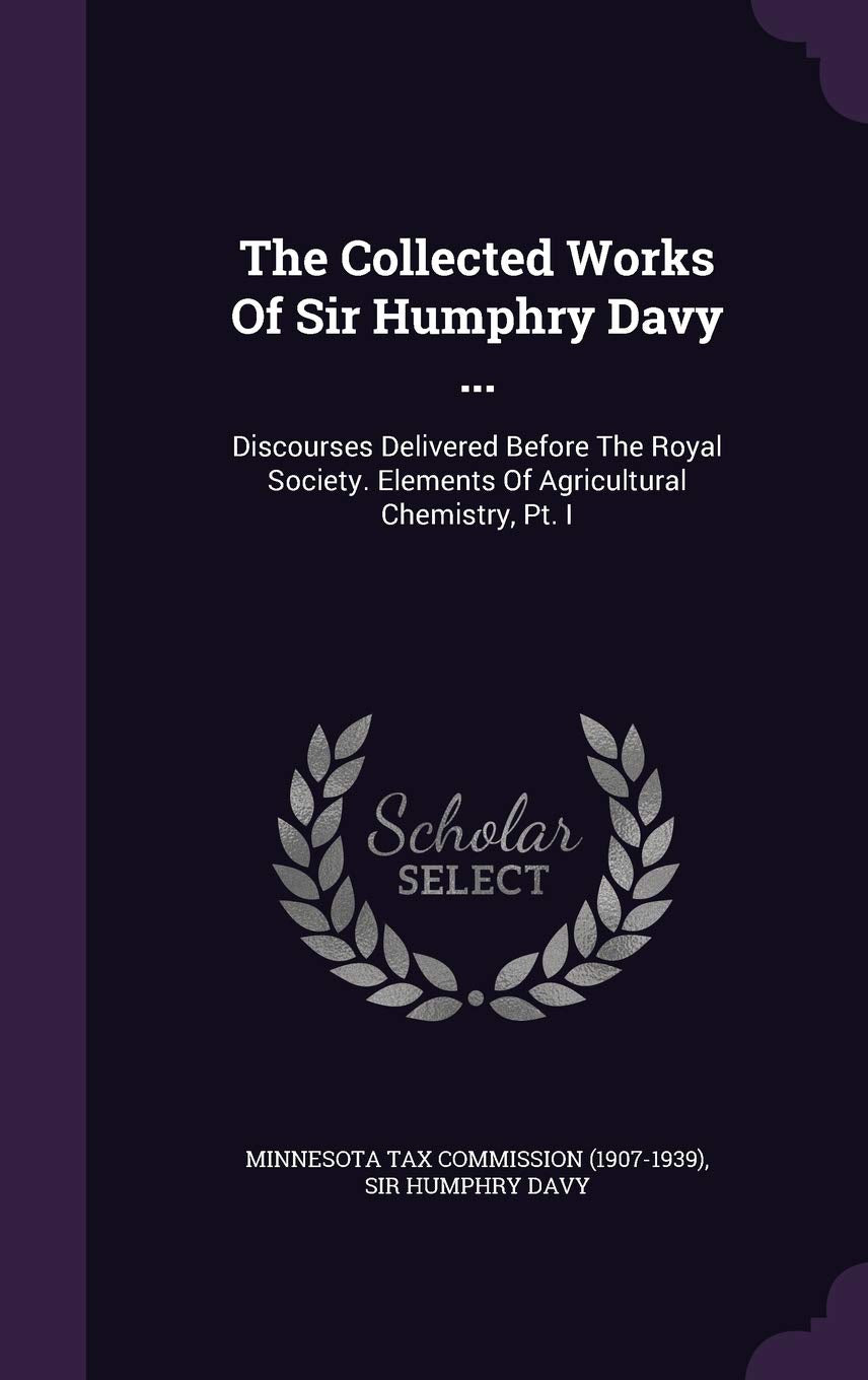 The Collected Works of Sir Humphry Davy ...: Discourses Delivered Before the Royal Society. Elements of Agricultural Chemistry, PT. I Politics & History