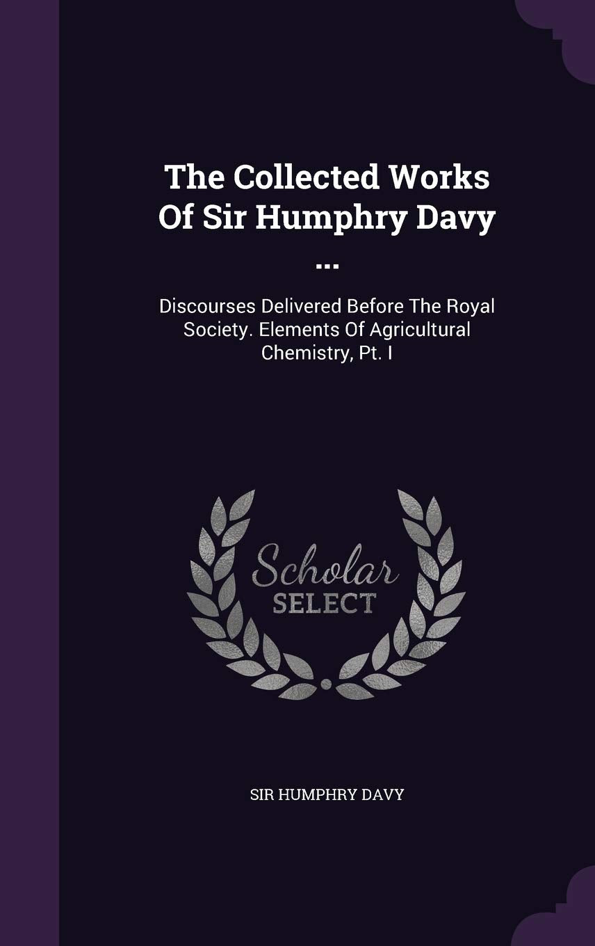 The Collected Works of Sir Humphry Davy ...: Discourses Delivered Before the Royal Society. Elements of Agricultural Chemistry, PT. I Politics & History