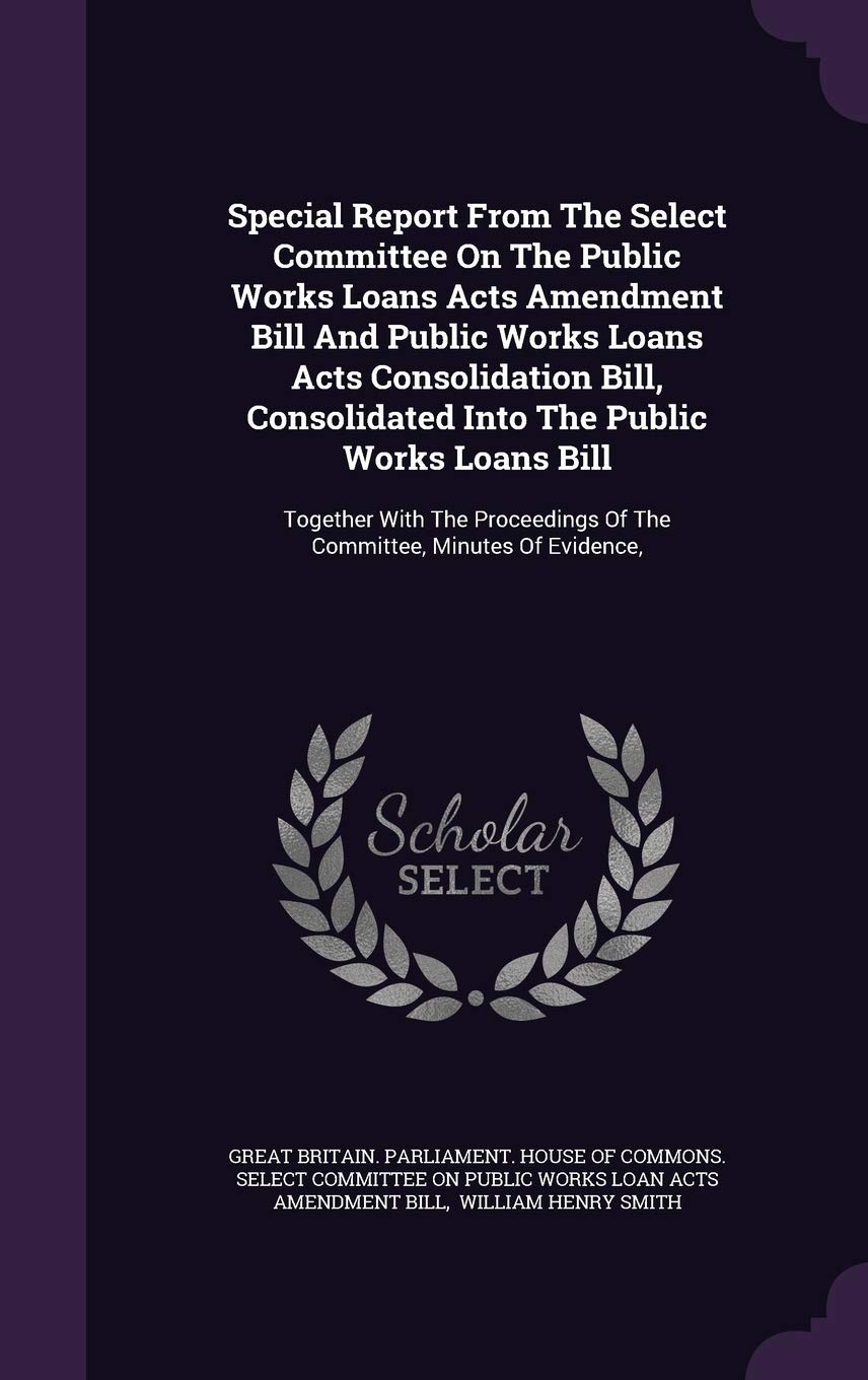 Special Report from the Select Committee on the Public Works Loans Acts Amendment Bill and Public Works Loans Acts Consolidation Bill, Consolidated ... of the Committee, Minutes of Evidence, Politics & History