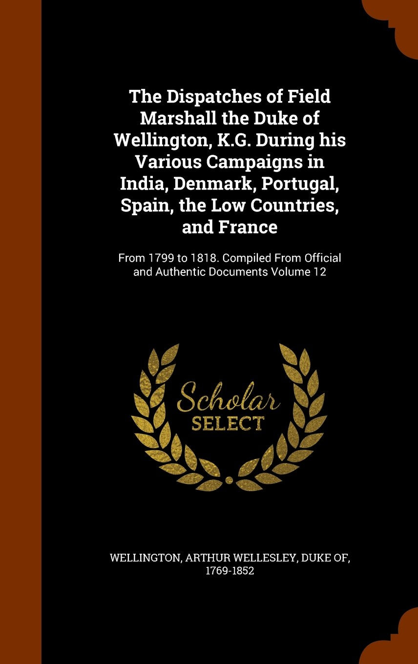 The Dispatches of Field Marshall the Duke of Wellington, K.G. During His Various Campaigns in India, Denmark, Portugal, Spain, the Low Countries, and ... Official and Authentic Documents Volume 12 Politics & History