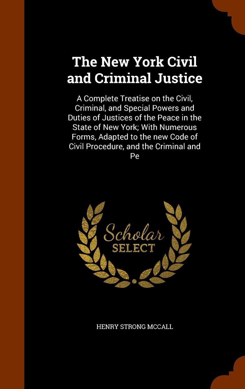 The New York Civil and Criminal Justice: A Complete Treatise on the Civil, Criminal, and Special Powers and Duties of Justices of the Peace in the ... of Civil Procedure, and the Criminal and Pe Politics & History