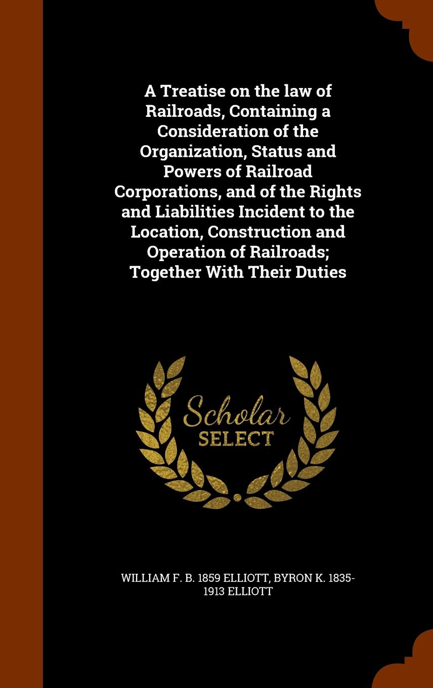 A Treatise on the law of Railroads, Containing a Consideration of the Organization, Status and Powers of Railroad Corporations, and of the Rights and ... of Railroads; Together With Their Duties Politics & History