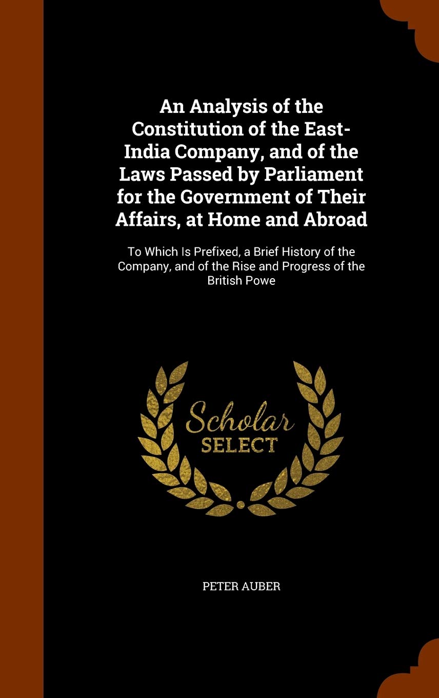 An Analysis of the Constitution of the East-India Company, and of the Laws Passed by Parliament for the Government of Their Affairs, at Home and ... of the Rise and Progress of the British Powe Politics & History