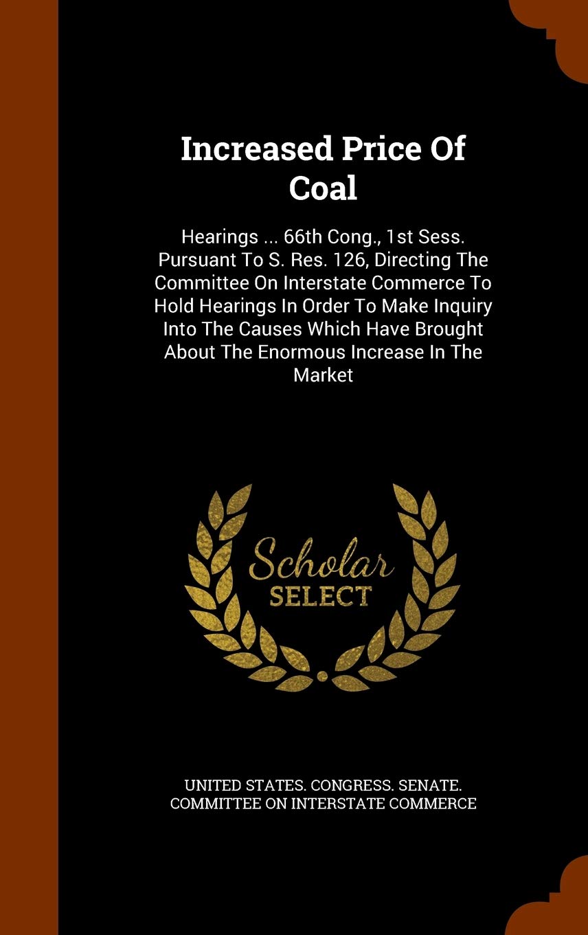 Increased Price of Coal: Hearings ... 66th Cong., 1st Sess. Pursuant to S. Res. 126, Directing the Committee on Interstate Commerce to Hold Hearings ... about the Enormous Increase in the Market Politics & History