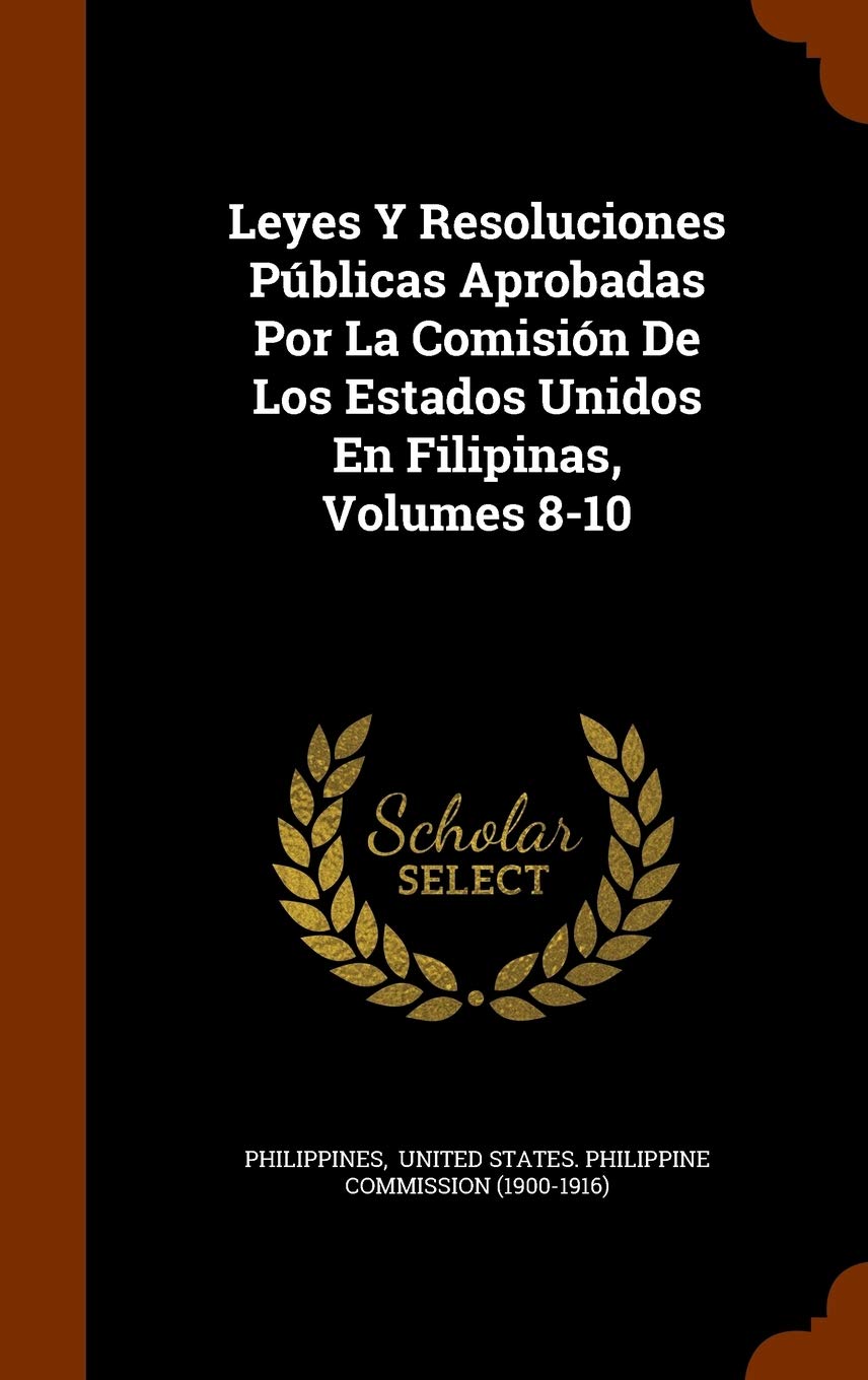 Leyes Y Resoluciones Públicas Aprobadas Por La Comisión De Los Estados Unidos En Filipinas, Volumes 8-10 Politics & History