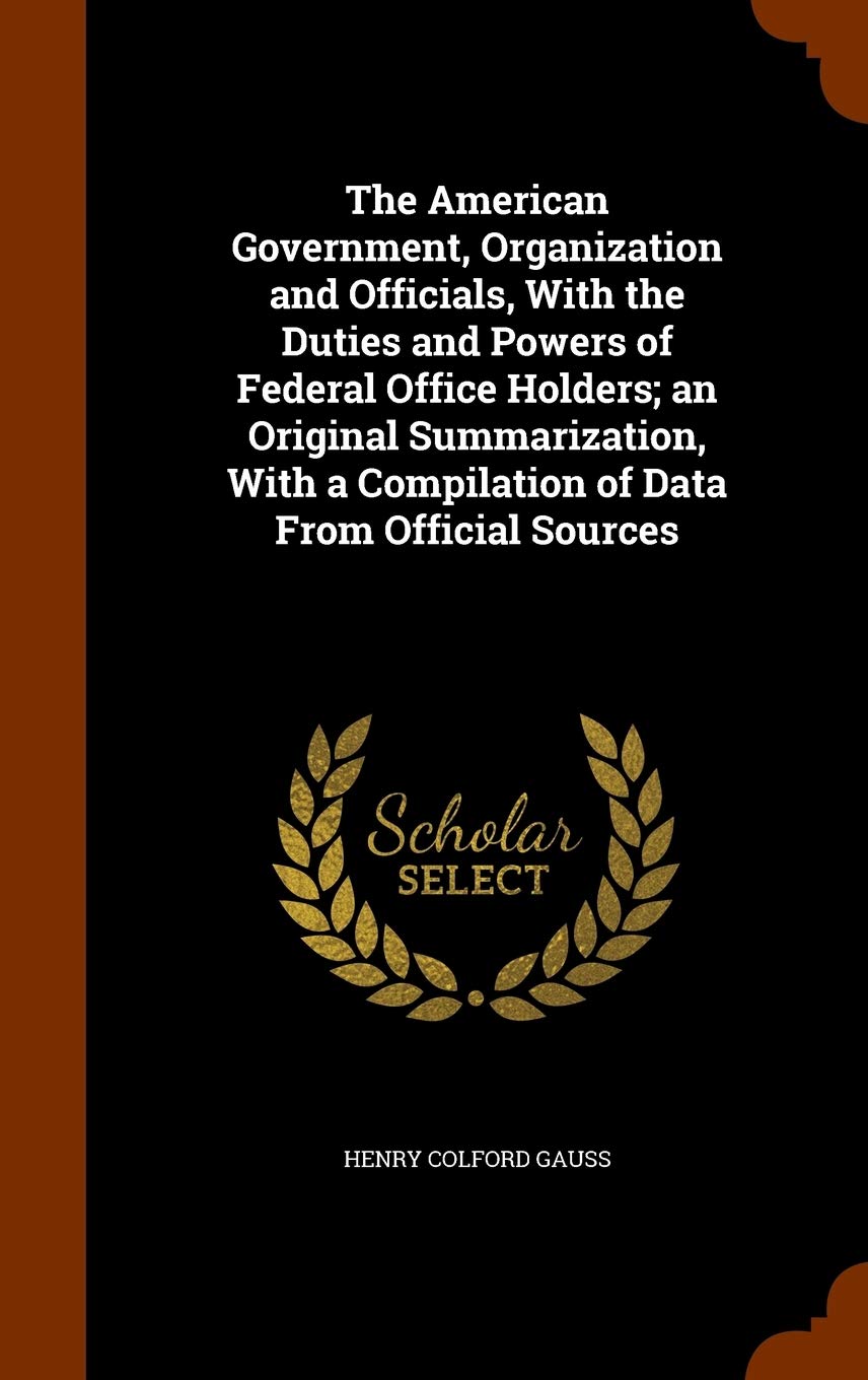 The American Government, Organization and Officials, With the Duties and Powers of Federal Office Holders; an Original Summarization, With a Compilation of Data From Official Sources Politics & History