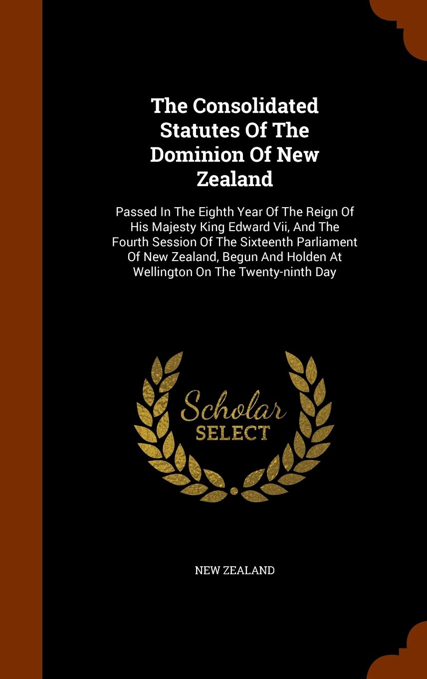 The Consolidated Statutes Of The Dominion Of New Zealand: Passed In The Eighth Year Of The Reign Of His Majesty King Edward Vii, And The Fourth ... Holden At Wellington On The Twenty-ninth Day Politics & History