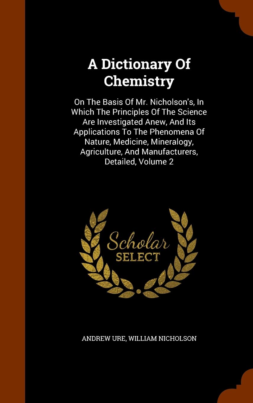 A Dictionary Of Chemistry: On The Basis Of Mr. Nicholson's, In Which The Principles Of The Science Are Investigated Anew, And Its Applications To The ... And Manufacturers, Detailed, Volume 2 Mathematics