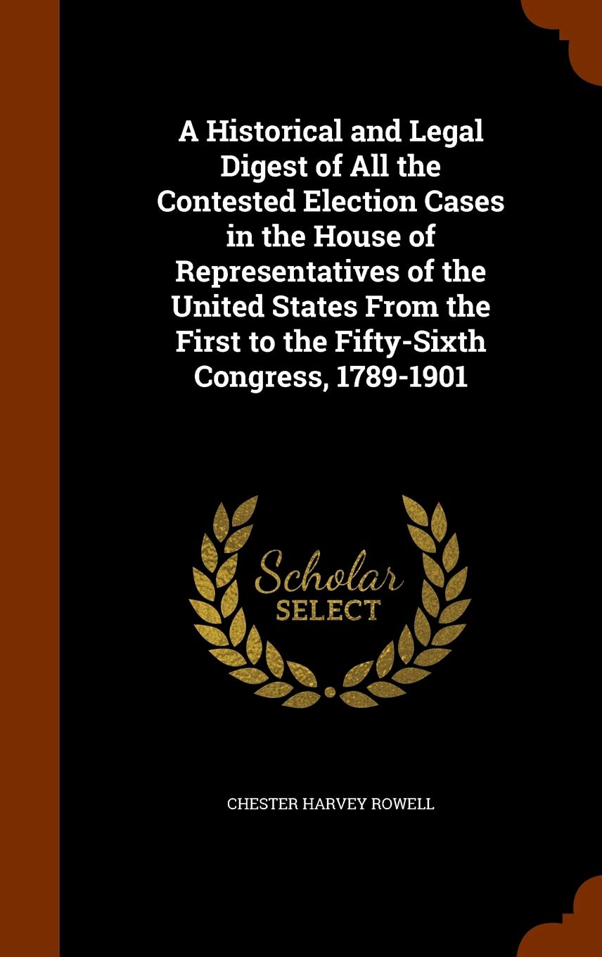 A Historical and Legal Digest of All the Contested Election Cases in the House of Representatives of the United States From the First to the Fifty-Sixth Congress, 1789-1901 Memories