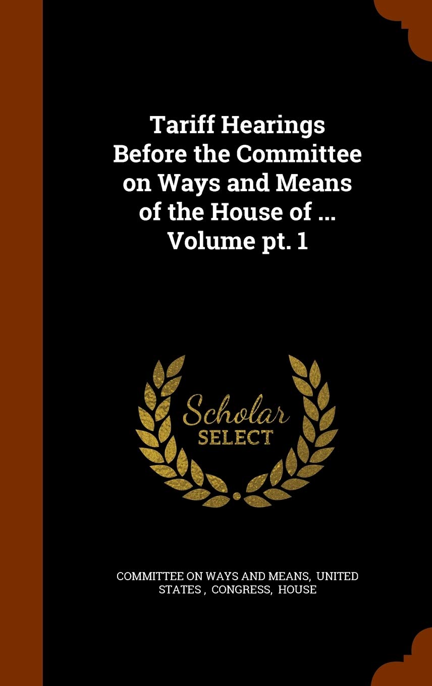 Tariff Hearings Before the Committee on Ways and Means of the House of ... Volume pt. 1 Politics & History