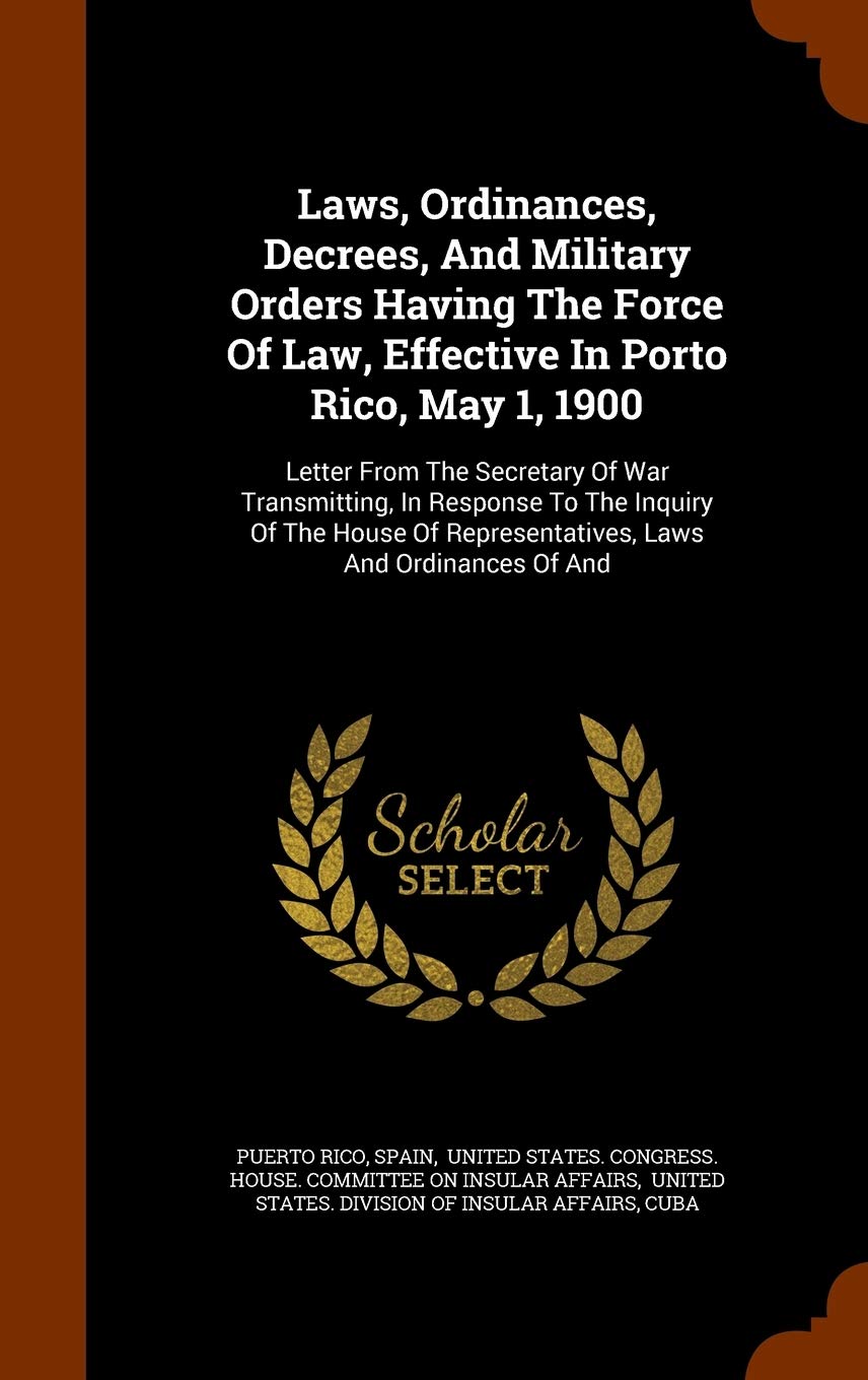 Laws, Ordinances, Decrees, And Military Orders Having The Force Of Law, Effective In Porto Rico, May 1, 1900: Letter From The Secretary Of War ... Representatives, Laws And Ordinances Of And Politics & History