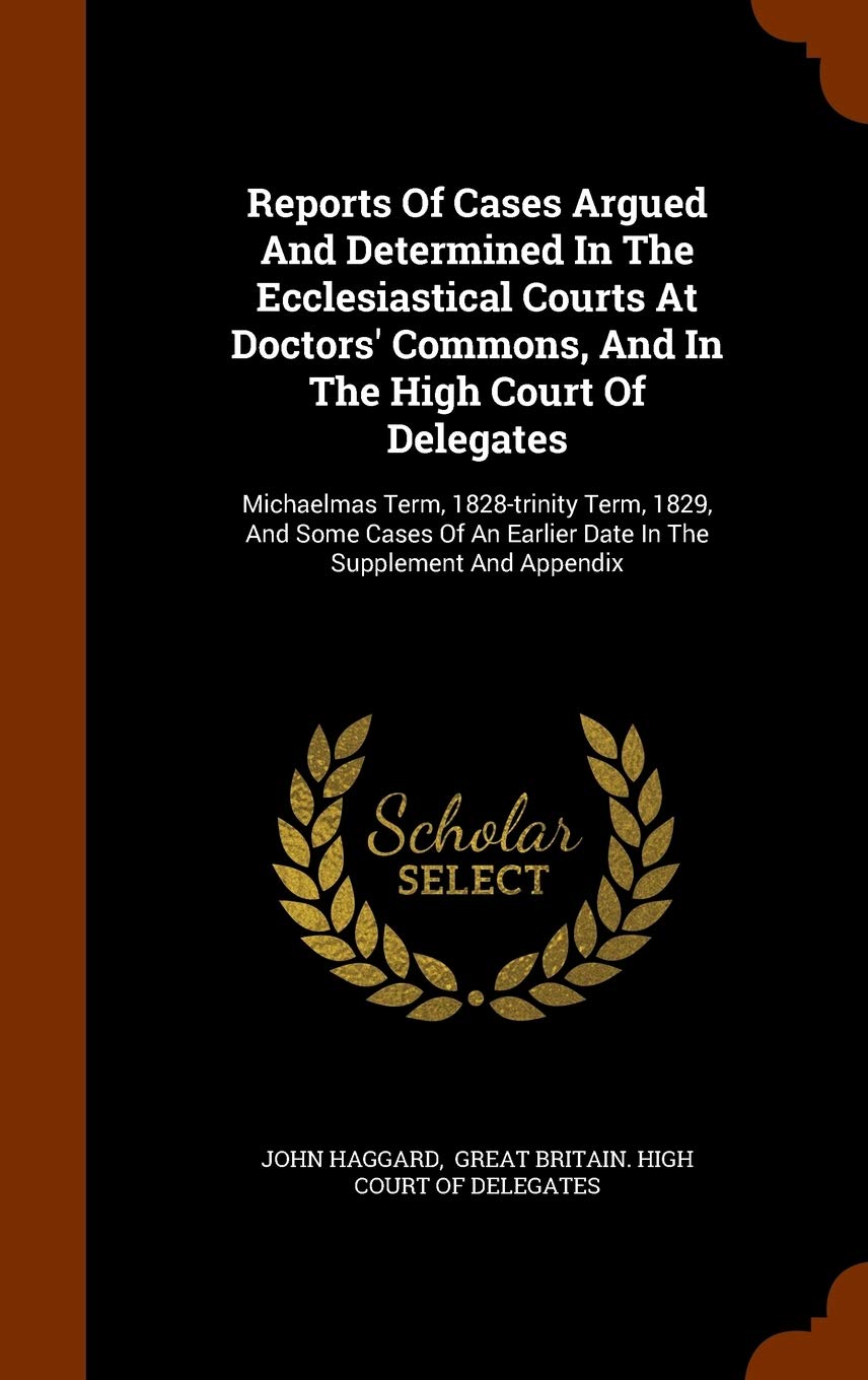 Reports of Cases Argued and Determined in the Ecclesiastical Courts at Doctors' Commons, and in the High Court of Delegates: Michaelmas Term, ... Earlier Date in the Supplement and Appendix Law