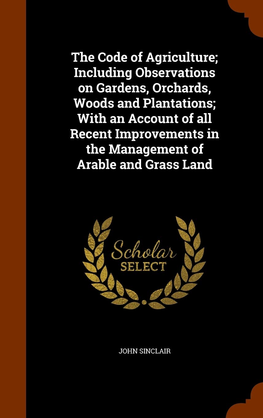 The Code of Agriculture; Including Observations on Gardens, Orchards, Woods and Plantations; With an Account of All Recent Improvements in the Management of Arable and Grass Land Politics & History