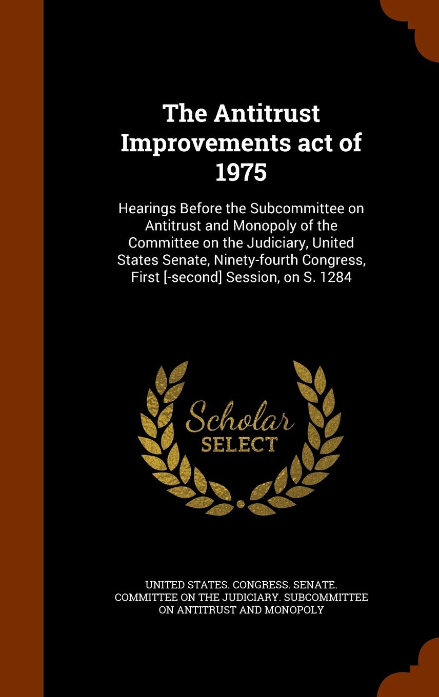 The Antitrust Improvements act of 1975: Hearings Before the Subcommittee on Antitrust and Monopoly of the Committee on the Judiciary, United States ... Congress, First Session, on S. 1284 Politics & History