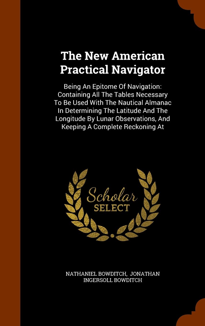 The New American Practical Navigator: Being An Epitome Of Navigation: Containing All The Tables Necessary To Be Used With The Nautical Almanac In ... And Keeping A Complete Reckoning At Business & Technology