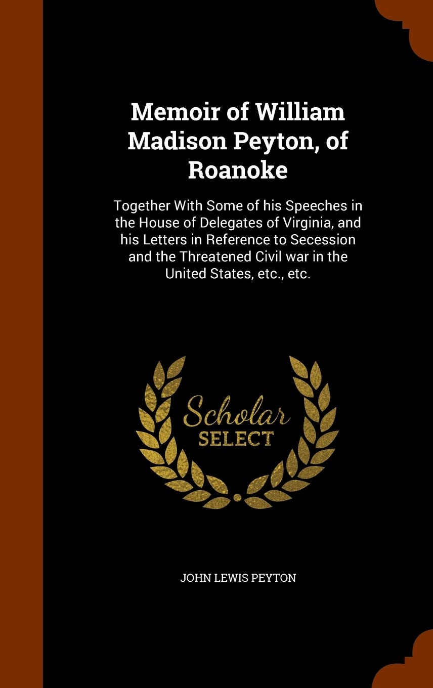 Memoir of William Madison Peyton, of Roanoke: Together With Some of his Speeches in the House of Delegates of Virginia, and his Letters in Reference ... Civil war in the United States, etc., etc. Politics & History