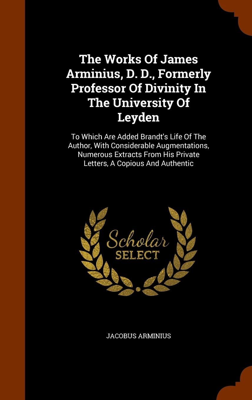 The Works Of James Arminius, D. D., Formerly Professor Of Divinity In The University Of Leyden: To Which Are Added Brandt's Life Of The Author, With ... His Private Letters, A Copious And Authentic Memories