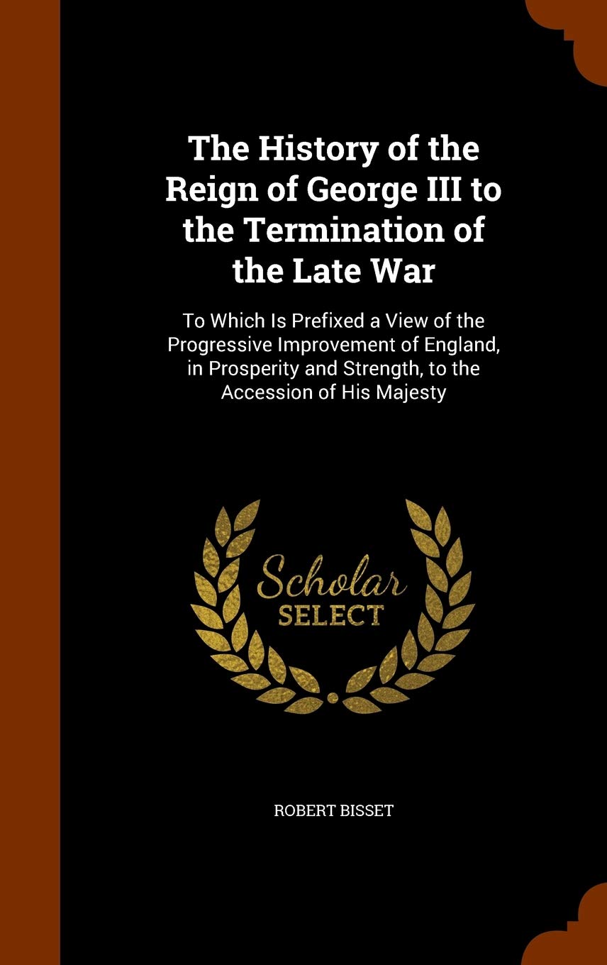 The History of the Reign of George III to the Termination of the Late War: To Which Is Prefixed a View of the Progressive Improvement of England, in ... and Strength, to the Accession of His Majesty Politics & History