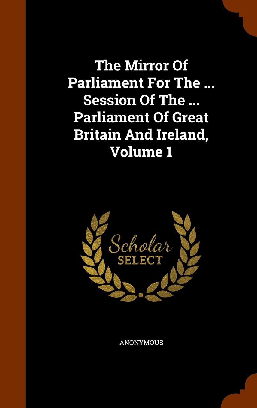 The Mirror Of Parliament For The ... Session Of The ... Parliament Of Great Britain And Ireland, Volume 1 Politics & History