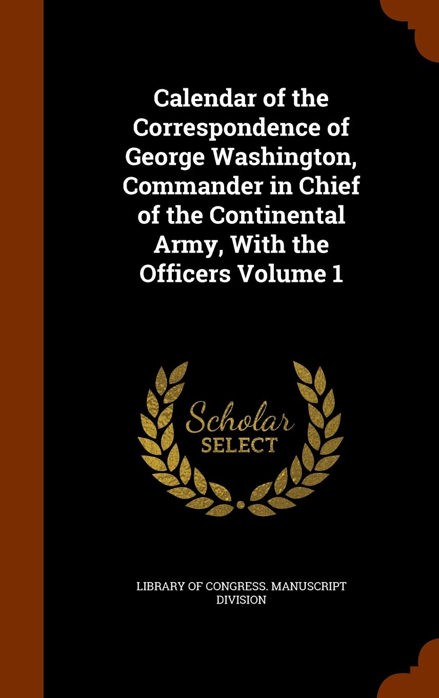 Calendar of the Correspondence of George Washington, Commander in Chief of the Continental Army, with the Officers Volume 1 Politics & History