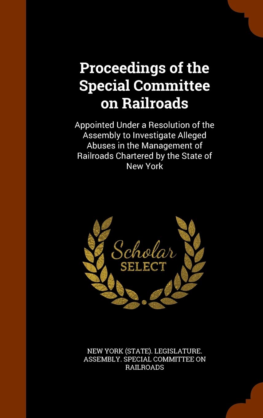 Proceedings of the Special Committee on Railroads: Appointed Under a Resolution of the Assembly to Investigate Alleged Abuses in the Management of Railroads Chartered by the State of New York Politics & History