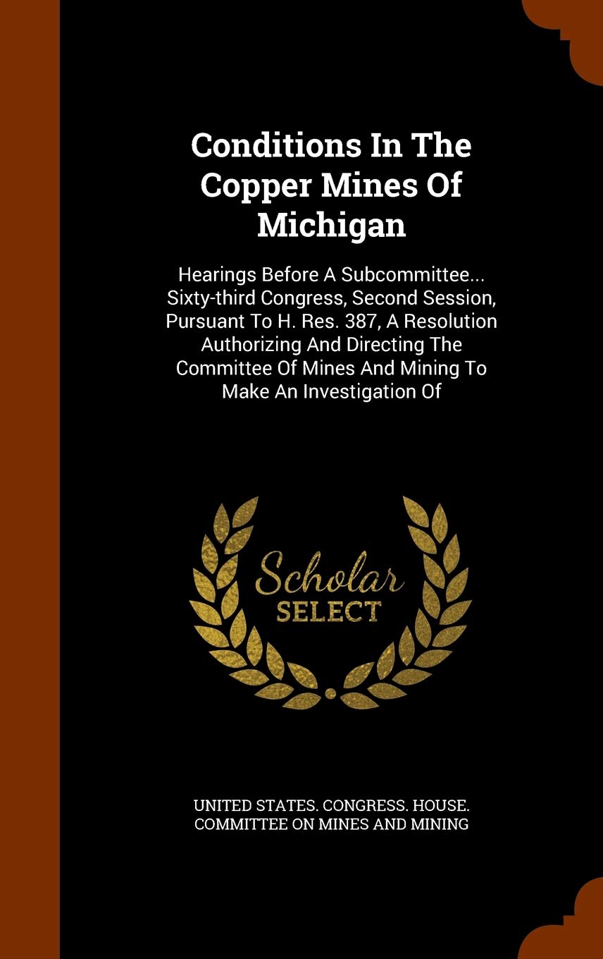 Conditions In The Copper Mines Of Michigan: Hearings Before A Subcommittee... Sixty-third Congress, Second Session, Pursuant To H. Res. 387, A ... Mines And Mining To Make An Investigation Of Politics & History