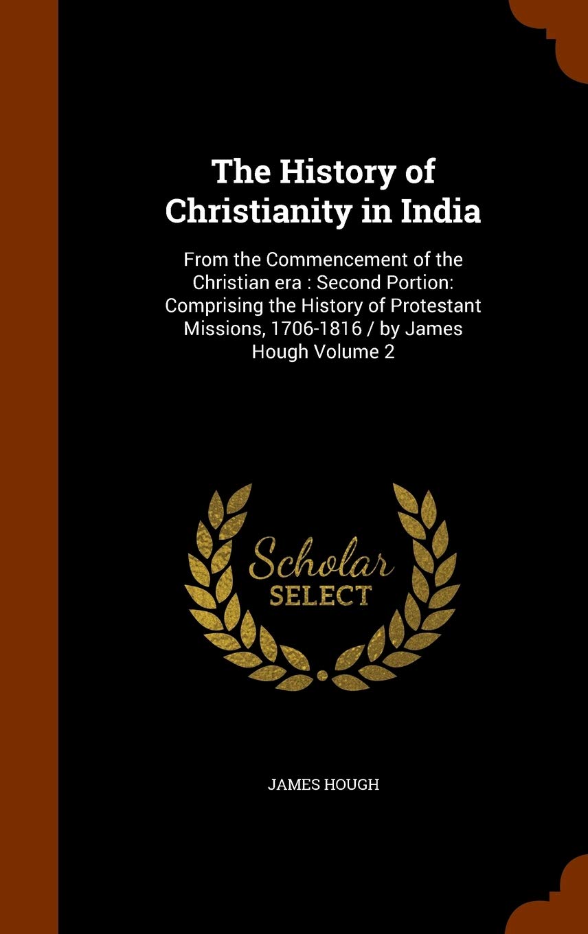 The History of Christianity in India: From the Commencement of the Christian era: Second Portion: Comprising the History of Protestant Missions, 1706-1816 / by James Hough Volume 2 Politics & History