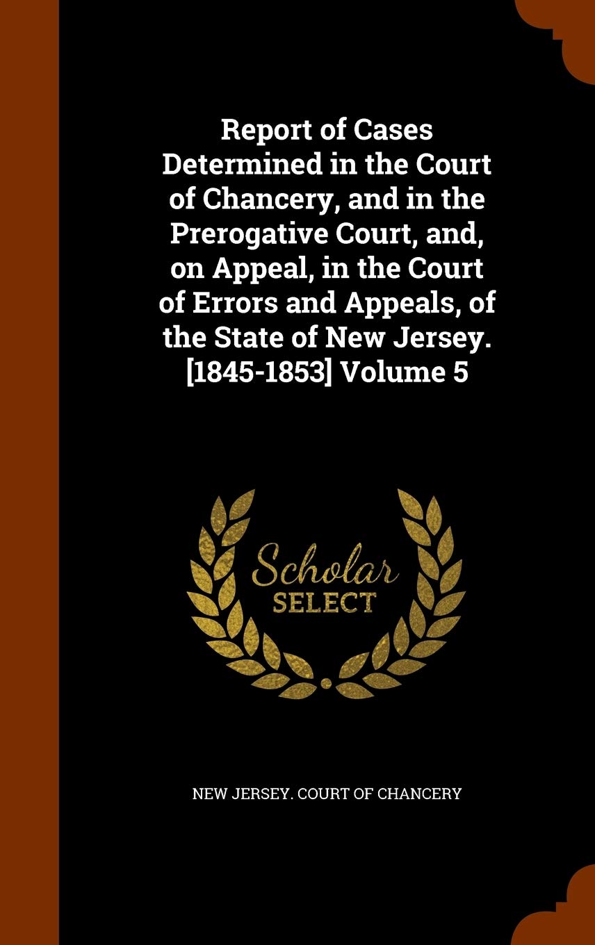 Report of Cases Determined in the Court of Chancery, and in the Prerogative Court, And, on Appeal, in the Court of Errors and Appeals, of the State of New Jersey. Volume 5 Politics & History