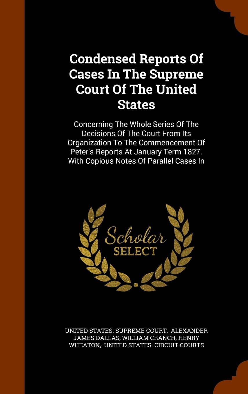 Condensed Reports of Cases in the Supreme Court of the United States: Concerning the Whole Series of the Decisions of the Court from Its Organization ... 1827. with Copious Notes of Parallel Cases in Politics & History