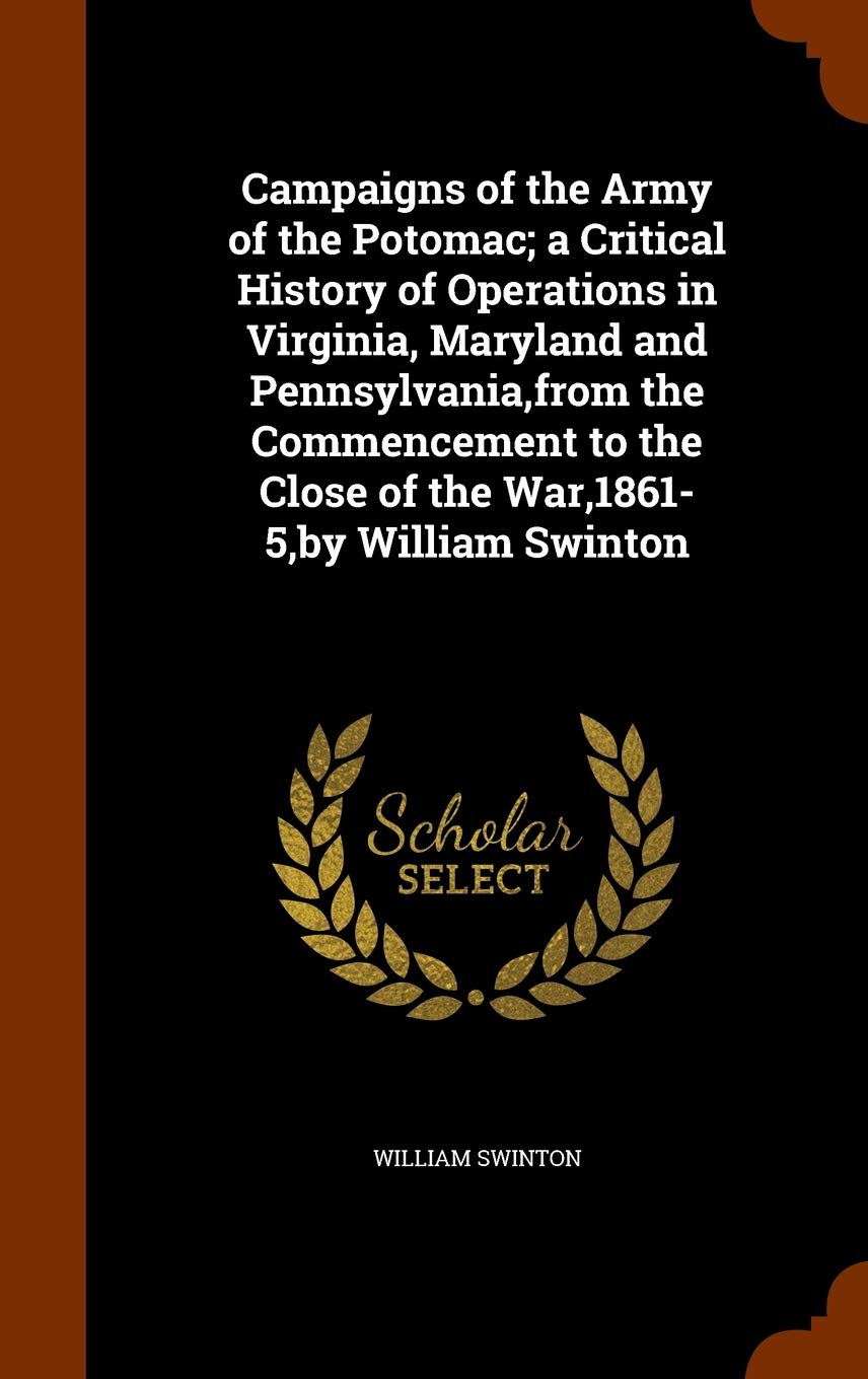 Campaigns of the Army of the Potomac; a Critical History of Operations in Virginia, Maryland and Pennsylvania, from the Commencement to the Close of the War,1861-5, by William Swinton Politics & History