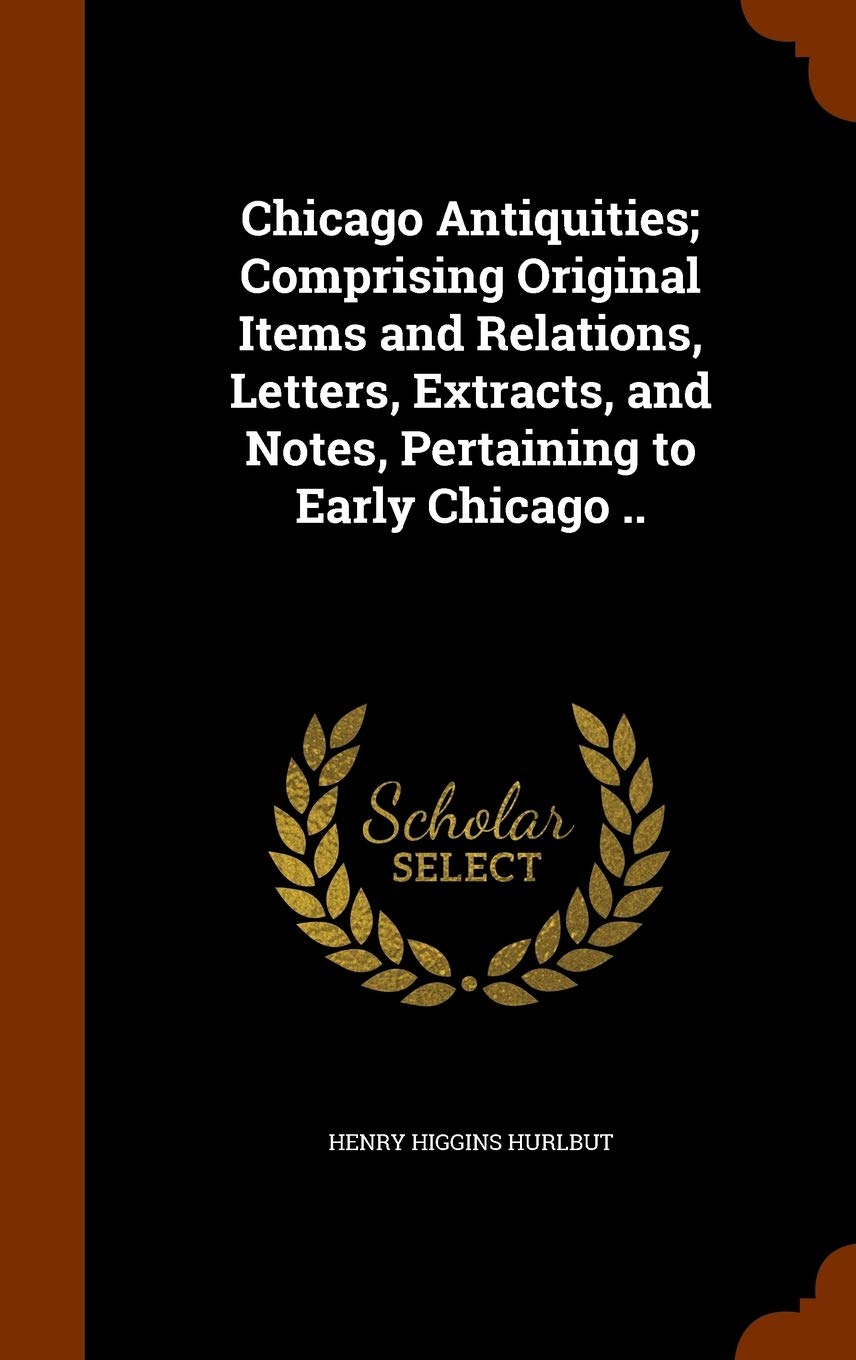 Chicago Antiquities; Comprising Original Items and Relations, Letters, Extracts, and Notes, Pertaining to Early Chicago .. Politics & History