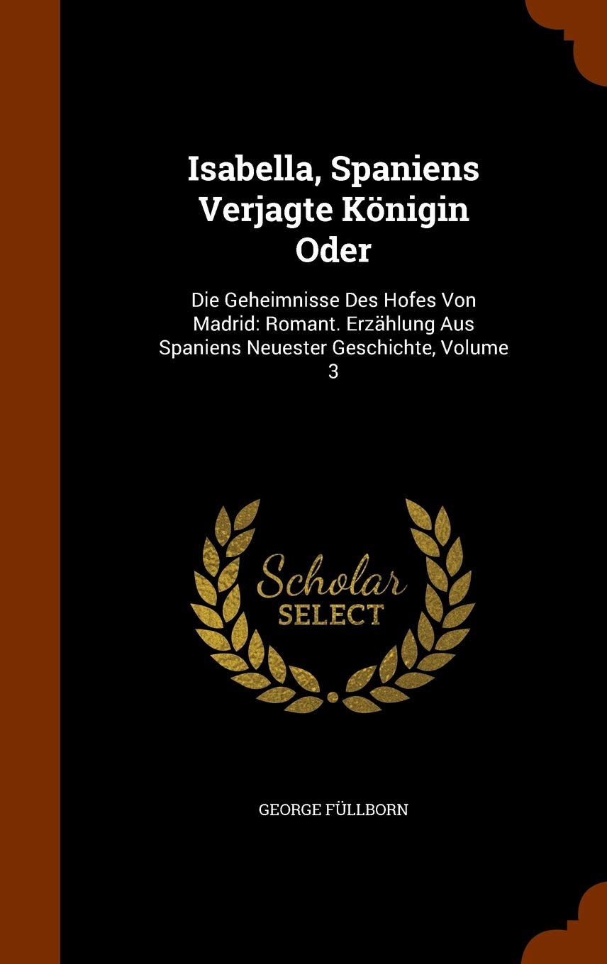 Isabella, Spaniens Verjagte Königin Oder: Die Geheimnisse Des Hofes Von Madrid: Romant. Erzählung Aus Spaniens Neuester Geschichte, Volume 3 Politics & History