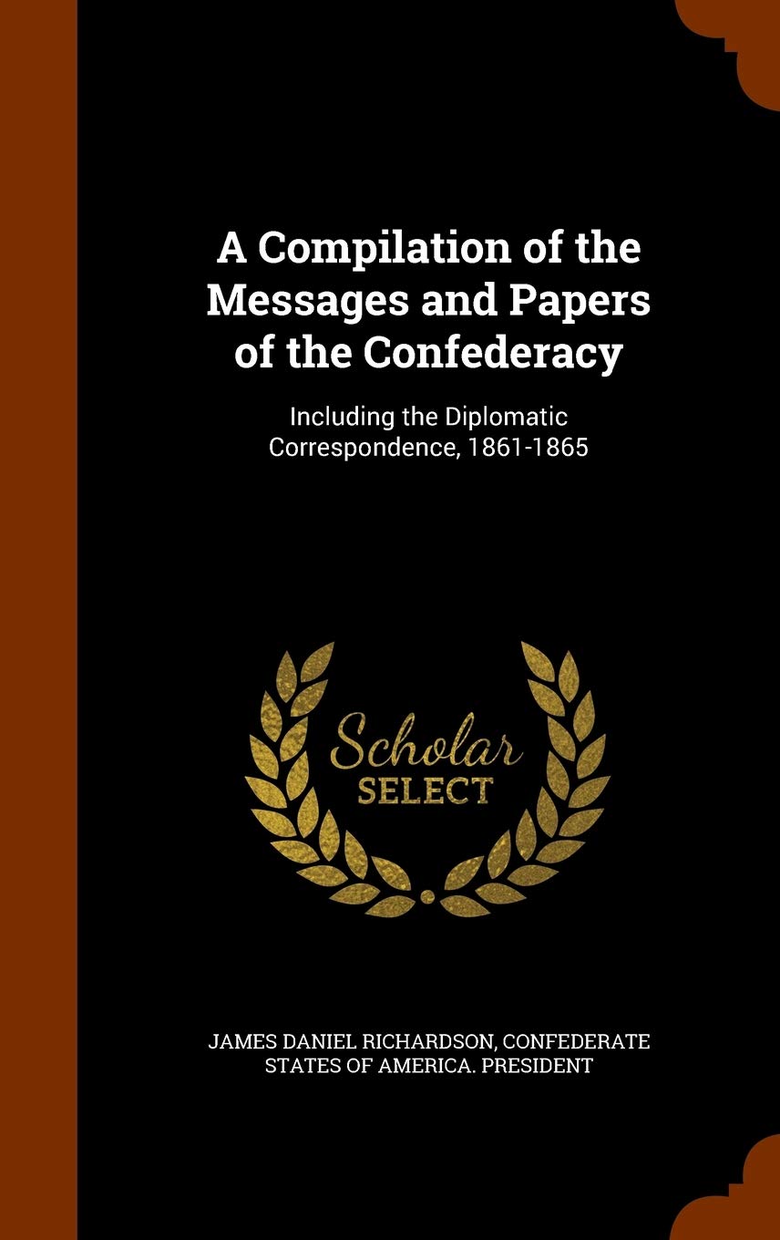 A Compilation of the Messages and Papers of the Confederacy: Including the Diplomatic Correspondence, 1861-1865 Memories