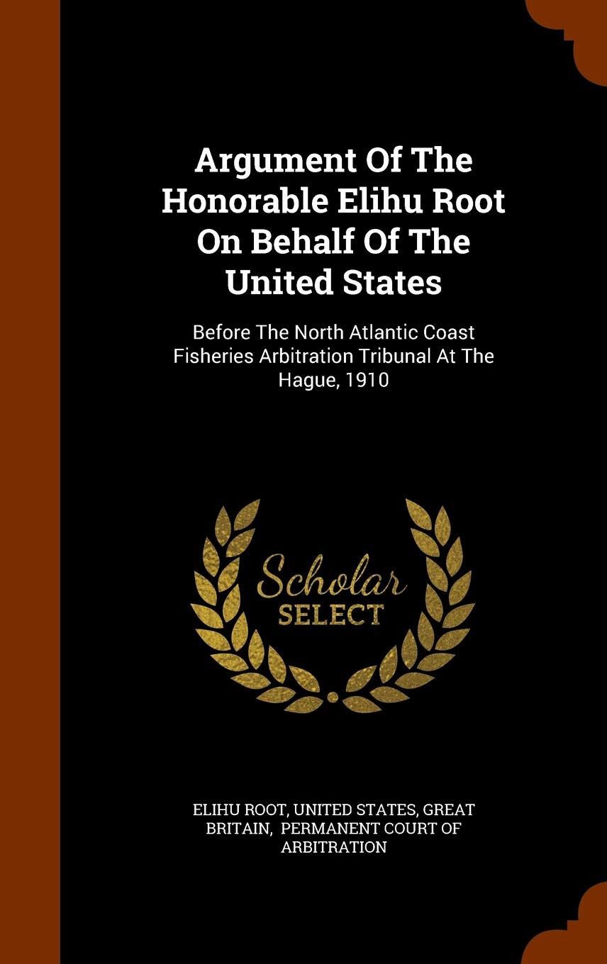 Argument of the Honorable Elihu Root on Behalf of the United States: Before the North Atlantic Coast Fisheries Arbitration Tribunal at the Hague, 1910 Politics & History