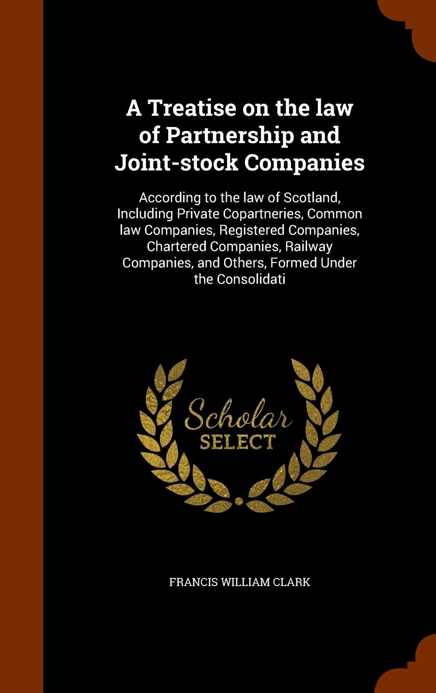 A Treatise on the Law of Partnership and Joint-Stock Companies: According to the Law of Scotland, Including Private Copartneries, Common Law ... and Others, Formed Under the Consolidati Law