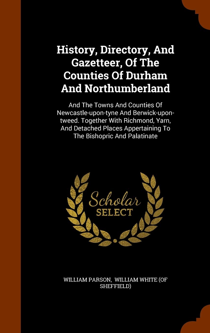 History, Directory, And Gazetteer, Of The Counties Of Durham And Northumberland: And The Towns And Counties Of Newcastle-upon-tyne And ... Appertaining To The Bishopric And Palatinate Politics & History