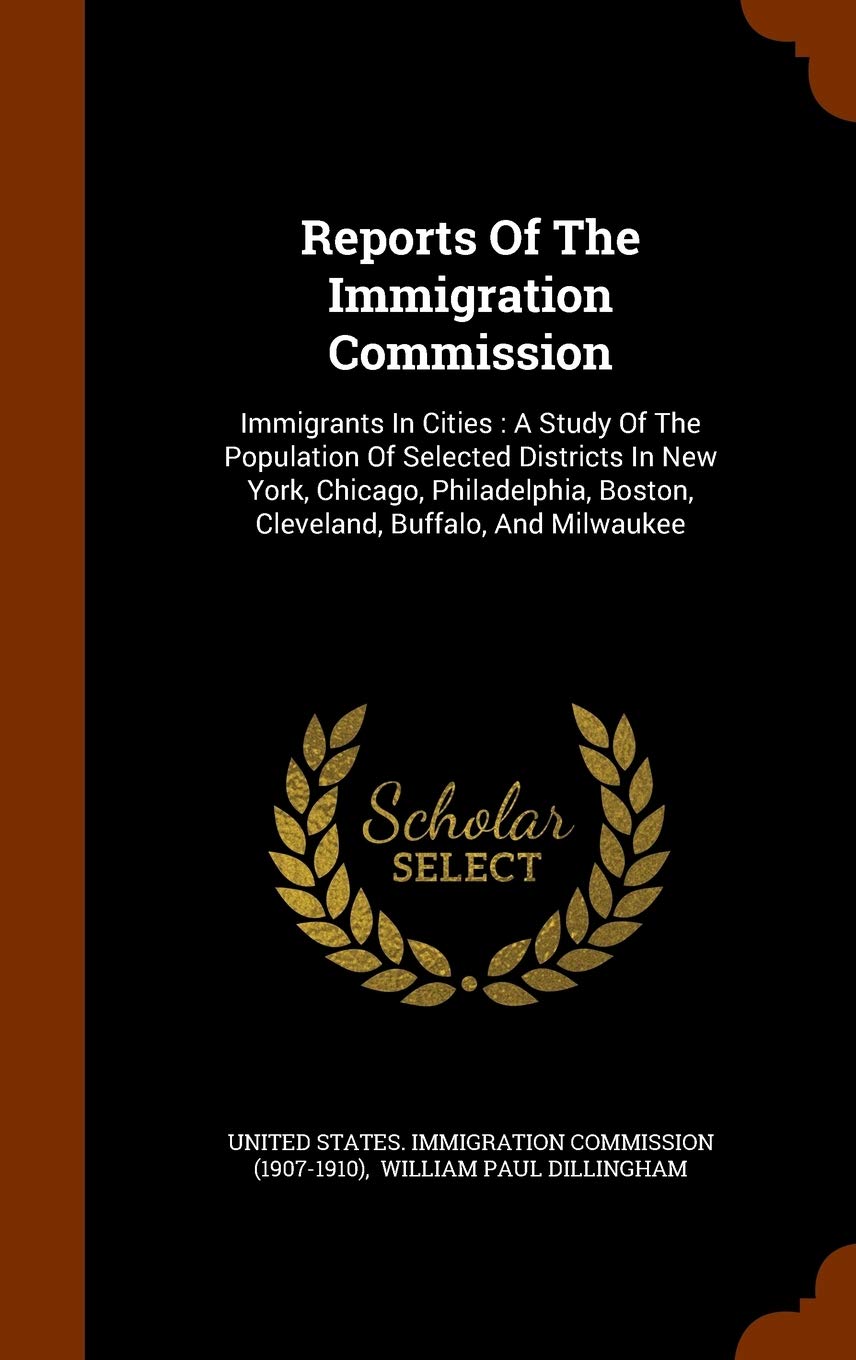 Reports of the Immigration Commission: Immigrants in Cities: A Study of the Population of Selected Districts in New York, Chicago, Philadelphia, Boston, Cleveland, Buffalo, and Milwaukee Politics & History